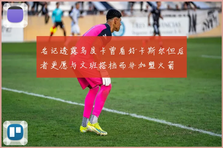 名记透露乌度卡曾看好卡斯尔但后者更愿与文班搭档而非加盟火箭