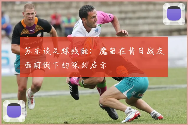 苏东谈足球残酷：魔笛在昔日战友面前倒下的深刻启示