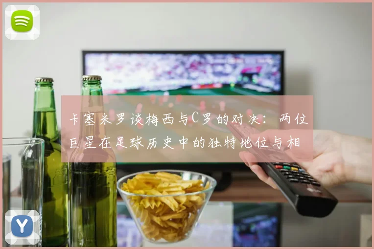 卡塞米罗谈梅西与C罗的对决：两位巨星在足球历史中的独特地位与相互激励