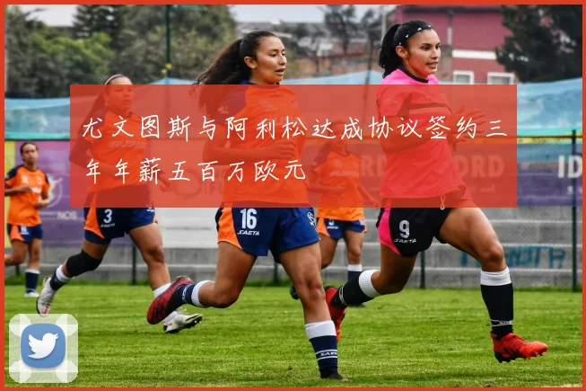 尤文图斯与阿利松达成协议签约三年年薪五百万欧元