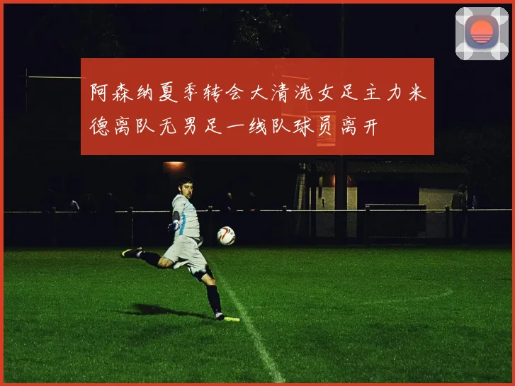 阿森纳夏季转会大清洗女足主力米德离队无男足一线队球员离开